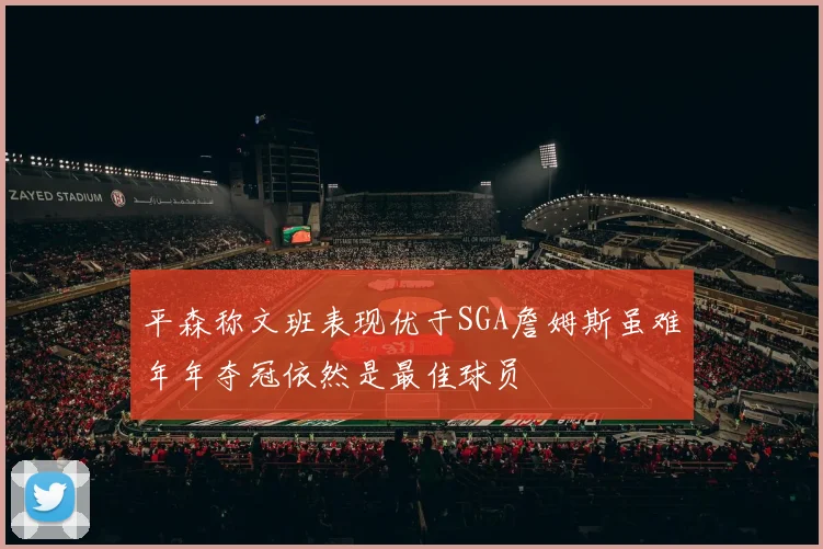 平森称文班表现优于SGA詹姆斯虽难年年夺冠依然是最佳球员