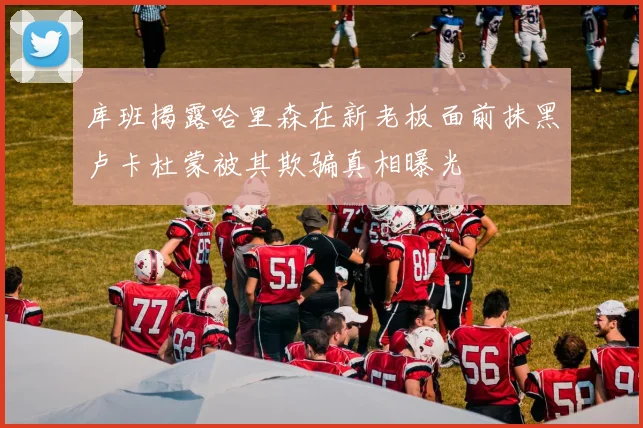 库班揭露哈里森在新老板面前抹黑卢卡杜蒙被其欺骗真相曝光