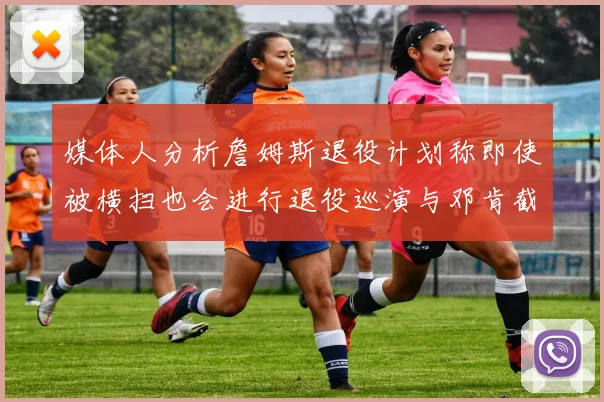 媒体人分析詹姆斯退役计划称即使被横扫也会进行退役巡演与邓肯截然不同