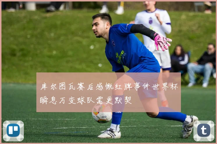 库尔图瓦赛后感慨红牌事件世界杯瞬息万变球队需更默契