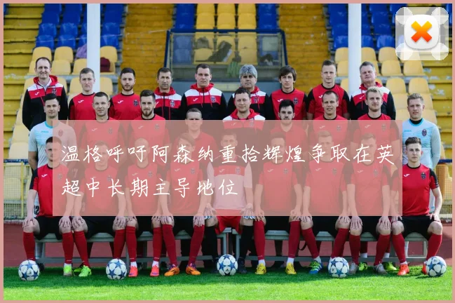 温格呼吁阿森纳重拾辉煌争取在英超中长期主导地位