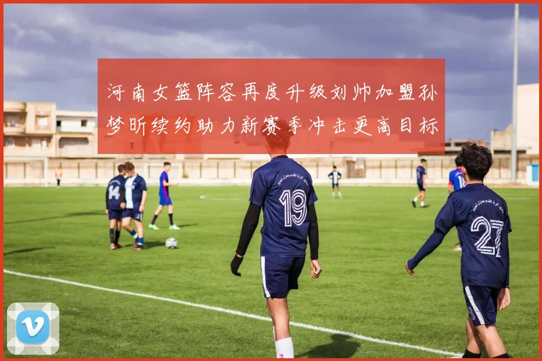 河南女篮阵容再度升级刘帅加盟孙梦昕续约助力新赛季冲击更高目标