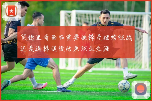 莫德里奇面临重要抉择是继续征战还是选择退役结束职业生涯