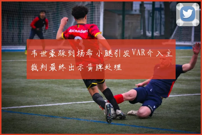 韦世豪踩到杨希小腿引发VAR介入主裁判最终出示黄牌处理