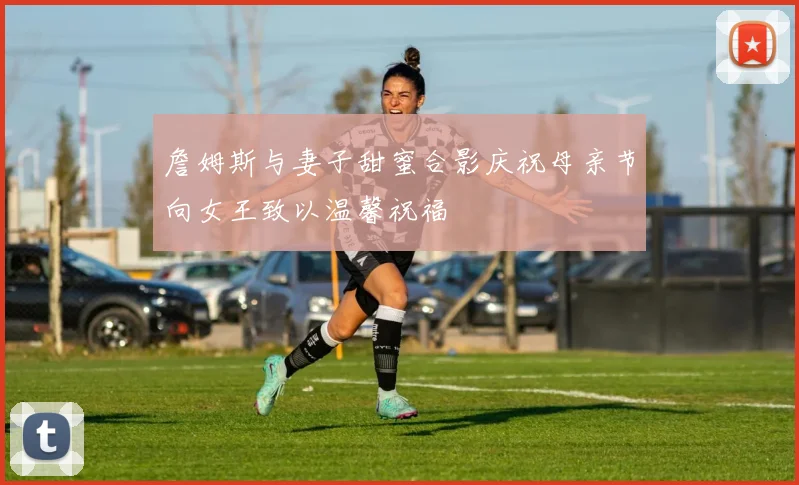 詹姆斯与妻子甜蜜合影庆祝母亲节向女王致以温馨祝福